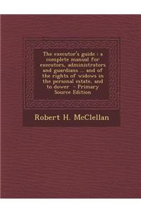 The Executor's Guide: A Complete Manual for Executors, Administrators and Guardians ... and of the Rights of Widows in the Personal Estate, and to Dower