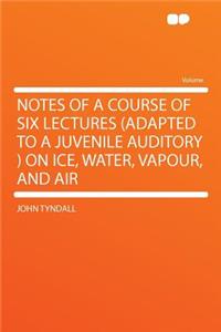 Notes of a Course of Six Lectures (Adapted to a Juvenile Auditory ) on Ice, Water, Vapour, and Air