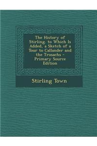 The History of Stirling. to Which Is Added, a Sketch of a Tour to Callander and the Trosachs