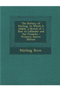 The History of Stirling. to Which Is Added, a Sketch of a Tour to Callander and the Trosachs