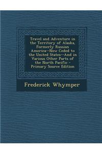 Travel and Adventure in the Territory of Alaska, Formerly Russian America--Now Ceded to the United States--And in Various Other Parts of the North Pac
