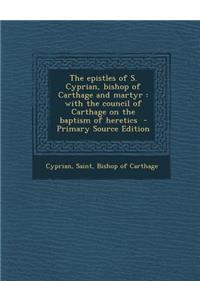 The Epistles of S. Cyprian, Bishop of Carthage and Martyr: With the Council of Carthage on the Baptism of Heretics - Primary Source Edition