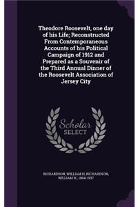 Theodore Roosevelt, One Day of His Life; Reconstructed from Contemporaneous Accounts of His Political Campaign of 1912 and Prepared as a Souvenir of the Third Annual Dinner of the Roosevelt Association of Jersey City