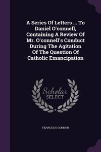 Series Of Letters ... To Daniel O'connell, Containing A Review Of Mr. O'connell's Conduct During The Agitation Of The Question Of Catholic Emancipation