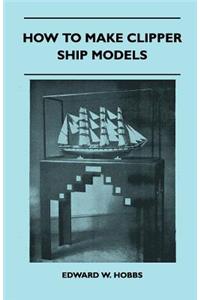 How to Make Clipper Ship Models - A Practical Manual Dealing with Every Aspect of Clipper Ship Modelling from the Simplest Waterline Types to Fine Scale Models Fit for Exhibition Purposes
