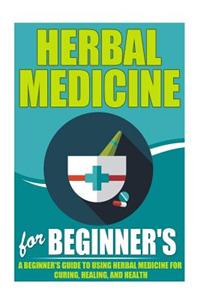 Herbal Medicine for Beginners - A Beginner?s Guide for Using Herbal Medicine for Curing, Healing and Health