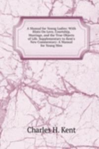 Manual for Young Ladies: With Hints On Love, Courtship, Marriage, and the True Objects of Life. Supplementary to Kent's New Commentary: A Manual for Young Men