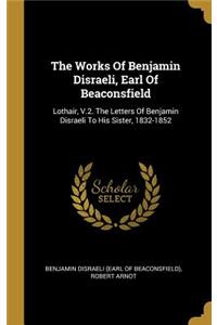 The Works Of Benjamin Disraeli, Earl Of Beaconsfield: Lothair, V.2. The Letters Of Benjamin Disraeli To His Sister, 1832-1852