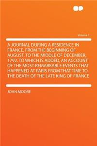 A Journal During a Residence in France, from the Beginning of August, to the Middle of December, 1792. to Which Is Added, an Account of the Most Remarkable Events That Happened at Paris from That Time to the Death of the Late King of France Volume