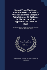 Report From The Select Committee On The Affairs Of The East India Company, With Minutes Of Evidence In Six Parts And An Appendix And Index To Each
