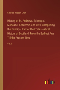 History of St. Andrews, Episcopal, Monastic, Academic, and Civil, Comprising the Principal Part of the Ecclesiastical History of Scotland, From the Earliest Age Till the Present Time: Vol.II