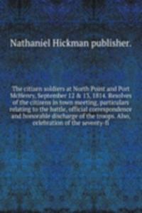 citizen soldiers at North Point and Port McHenry, September 12 and 13, 1814. Resolves of the citizens in town meeting, particulars relating to the battle, official correspondence and honorable discharge of the troops. Also, celebration of the seven
