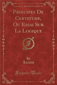 Principes de Certitude, Ou Essai Sur La Logique (Classic Reprint)