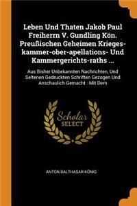 Leben Und Thaten Jakob Paul Freiherrn V. Gundling Kön. Preußischen Geheimen Krieges-Kammer-Ober-Apellations- Und Kammergerichts-Raths ...: Aus Bisher Unbekannten Nachrichten, Und Seltenen Gedruckten Schriften Gezogen Und Anschaulich Gemacht: Mit Dem