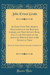 An Essay Upon Two Arabick Manuscripts of the Bodlejan Library, and That Ancient Book, Call'd, the Doctrine of the Apostles, Which Is Said to Be Extant in Them: Wherein Mr. Whiston's Mistakes About Both Are Plainly Prov'd (Classic Reprint)