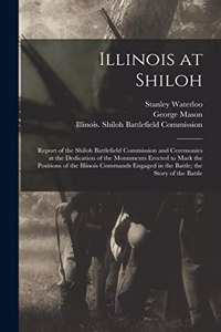 Illinois at Shiloh; Report of the Shiloh Battlefield Commission and Ceremonies at the Dedication of the Monuments Erected to Mark the Positions of the Illinois Commands Engaged in the Battle; the Story of the Battle