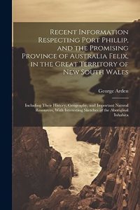 Recent Information Respecting Port Phillip, and the Promising Province of Australia Felix, in the Great Territory of New South Wales: Including Their History, Geography, and Important Natural Resources, With Interesting Sketches of the Aboriginal Inhabita