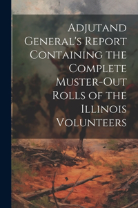 Adjutand General's Report Containing the Complete Muster-Out Rolls of the Illinois Volunteers