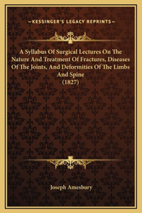 A Syllabus Of Surgical Lectures On The Nature And Treatment Of Fractures, Diseases Of The Joints, And Deformities Of The Limbs And Spine (1827)