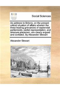 An address to Britons, on the present critical situation of affairs wherein the three leading grievances of septennial parliaments, partial representation, and sinecure placemen, are clearly argued and confuted. By Alexander Stewart