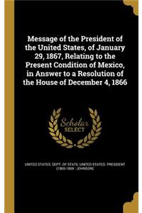 Message of the President of the United States, of January 29, 1867, Relating to the Present Condition of Mexico, in Answer to a Resolution of the House of December 4, 1866