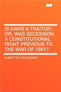 Is Davis a Traitor; Or, Was Secession a Constitutional Right Previous to the War of 1861?