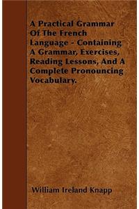 A Practical Grammar Of The French Language - Containing A Grammar, Exercises, Reading Lessons, And A Complete Pronouncing Vocabulary.
