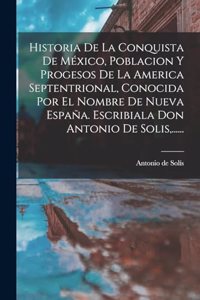 Historia De La Conquista De México, Poblacion Y Progesos De La America Septentrional, Conocida Por El Nombre De Nueva España. Escribiala Don Antonio De Solis, ......