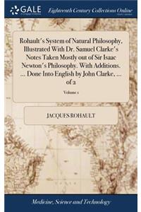 Rohault's System of Natural Philosophy, Illustrated With Dr. Samuel Clarke's Notes Taken Mostly out of Sir Isaac Newton's Philosophy. With Additions. ... Done Into English by John Clarke, ... of 2; Volume 1