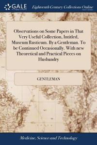 Observations on Some Papers in That Very Useful Collection, Intitled, Museum Rusticum. by a Gentleman. to Be Continued Occasionally. with New Theoretical and Practical Pieces on Husbandry