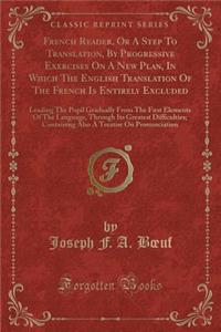 French Reader, or a Step to Translation, by Progressive Exercises on a New Plan, in Which the English Translation of the French Is Entirely Excluded: Leading the Pupil Gradually from the First Elements of the Language, Through Its Greatest Difficul