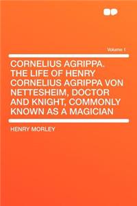 Cornelius Agrippa. the Life of Henry Cornelius Agrippa Von Nettesheim, Doctor and Knight, Commonly Known as a Magician Volume 1