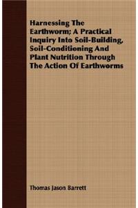 Harnessing the Earthworm; A Practical Inquiry Into Soil-Building, Soil-Conditioning and Plant Nutrition Through the Action of Earthworms