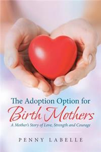 The Adoption Option for Birth Mothers: A Mother's Story of Love, Strength and Courage