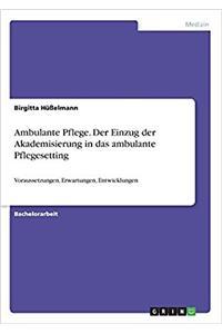 Ambulante Pflege. Der Einzug der Akademisierung in das ambulante Pflegesetting: Voraussetzungen, Erwartungen, Entwicklungen