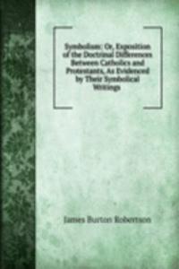 Symbolism: Or, Exposition of the Doctrinal Differences Between Catholics and Protestants, As Evidenced by Their Symbolical Writings .