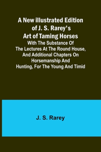New Illustrated Edition of J. S. Rarey's Art of Taming Horses; With the Substance of the Lectures at the Round House, and Additional Chapters on Horsemanship and Hunting, for the Young and Timid