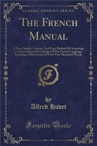 The French Manual: A New, Simple, Concise, and Easy Method of Acquiring a Conversational Knowledge of the French Language, Including a Dictionary of Over Ten Thousand Words (Classic Reprint)