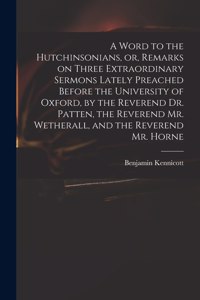 A Word to the Hutchinsonians, or, Remarks on Three Extraordinary Sermons Lately Preached Before the University of Oxford, by the Reverend Dr. Patten, the Reverend Mr. Wetherall, and the Reverend Mr. Horne