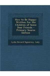 How to Be Happy: Written for the Children of Some Dear Friends - Primary Source Edition