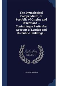 The Etymological Compendium, or Portfolio of Origins and Inventions ... Containing a Particular Account of London and its Public Buildings ..