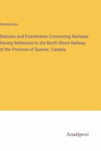Statutes and Enactments Concerning Railways Having Reference to the North Shore Railway of the Province of Quevec, Canada
