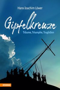 Gipfelkreuze - Traume, Triumphe, Tragodien: Die 100 faszinierendsten Gipfelkreuze der Alpen und ihre Geschichten