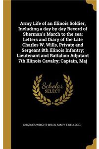 Army Life of an Illinois Soldier, Including a Day by Day Record of Sherman's March to the Sea; Letters and Diary of the Late Charles W. Wills, Private and Sergeant 8th Illinois Infantry; Lieutenant and Battalion Adjutant 7th Illinois Cavalry; Capta