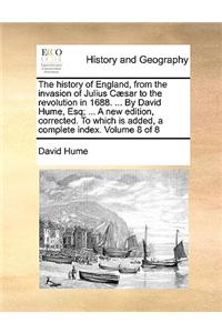 The History of England, from the Invasion of Julius Caesar to the Revolution in 1688. ... by David Hume, Esq; ... a New Edition, Corrected. to Which Is Added, a Complete Index. Volume 8 of 8