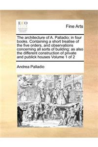 Architecture of A. Palladio; In Four Books. Containing a Short Treatise of the Five Orders, and Observations Concerning All Sorts of Building