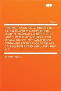 Observations on the Importance of the American Revolution, and the Means of Making It a Benefit to the World. to Which Is Added, a Letter from M. Turgot ... with an Appendix, Containing a Translation of the Will of M. Fortune Ricard, Lately Publish