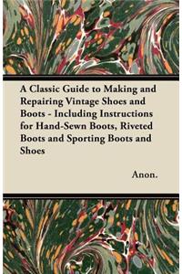 Classic Guide to Making and Repairing Vintage Shoes and Boots - Including Instructions for Hand-Sewn Boots, Riveted Boots and Sporting Boots and Shoes