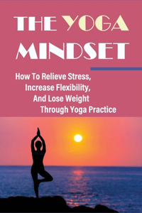 The Yoga Mindset - How To Relieve Stress, Increase Flexibility, And Lose Weight Through Yoga Practice