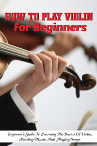 How To Play Violin For Beginners Beginner'S Guide To Learning The Basics Of Violin, Reading Music, And Playing Songs